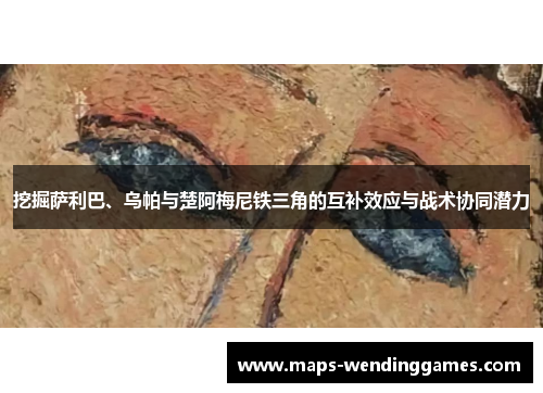 挖掘萨利巴、乌帕与楚阿梅尼铁三角的互补效应与战术协同潜力