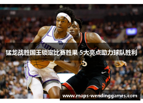 猛龙战胜国王锁定比赛胜果 5大亮点助力球队胜利