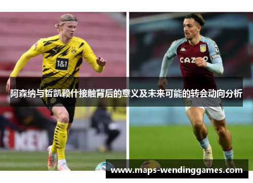 阿森纳与哲凯赖什接触背后的意义及未来可能的转会动向分析