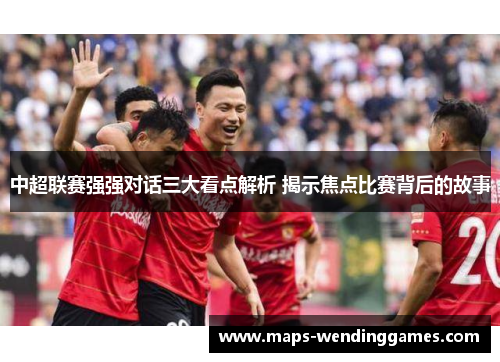 中超联赛强强对话三大看点解析 揭示焦点比赛背后的故事