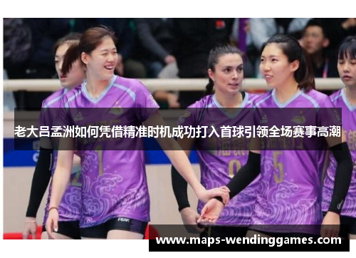 老大吕孟洲如何凭借精准时机成功打入首球引领全场赛事高潮