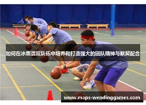 如何在冰壶混双队伍中培养和打造强大的团队精神与默契配合