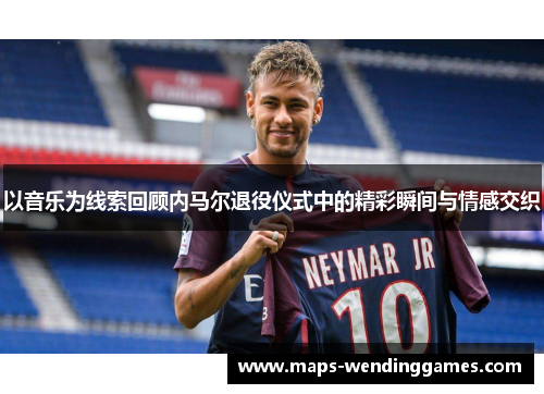以音乐为线索回顾内马尔退役仪式中的精彩瞬间与情感交织