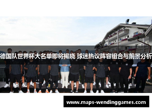 德国队世界杯大名单即将揭晓 球迷热议阵容组合与前景分析