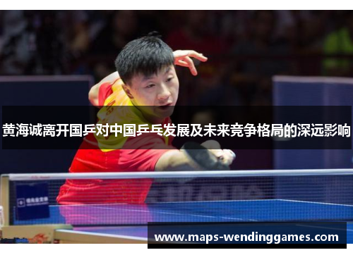 黄海诚离开国乒对中国乒乓发展及未来竞争格局的深远影响