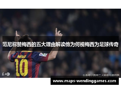 范尼称赞梅西的五大理由解读他为何视梅西为足球传奇