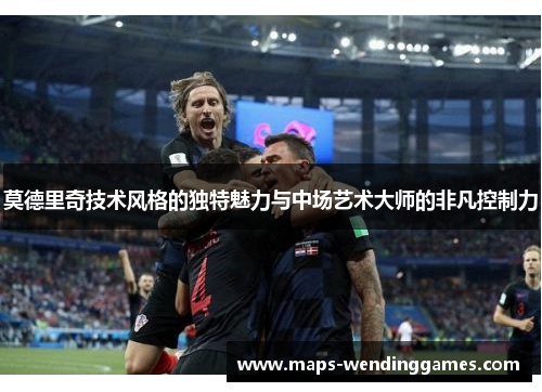 莫德里奇技术风格的独特魅力与中场艺术大师的非凡控制力
