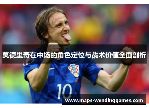 莫德里奇在中场的角色定位与战术价值全面剖析 莫德里奇在中场的角色定位与战术价值全面剖析