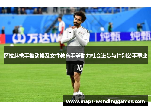 萨拉赫携手推动埃及女性教育平等助力社会进步与性别公平事业 萨拉赫携手推动埃及女性教育平等助力社会进步与性别公平事业