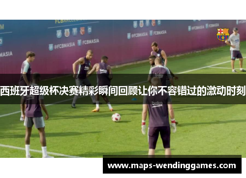 西班牙超级杯决赛精彩瞬间回顾让你不容错过的激动时刻