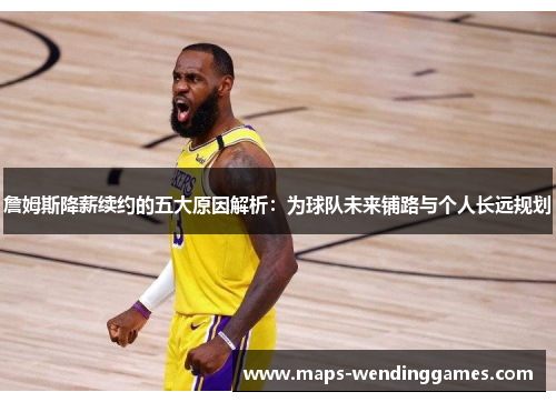 詹姆斯降薪续约的五大原因解析：为球队未来铺路与个人长远规划