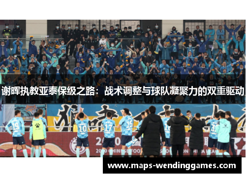 谢晖执教亚泰保级之路:战术调整与球队凝聚力的双重驱动 谢晖执教亚泰保级之路:战术调整与球队凝聚力的双重驱动