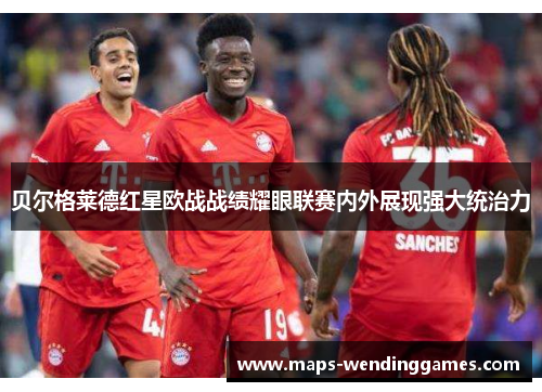 贝尔格莱德红星欧战战绩耀眼联赛内外展现强大统治力 贝尔格莱德红星欧战战绩耀眼联赛内外展现强大统治力