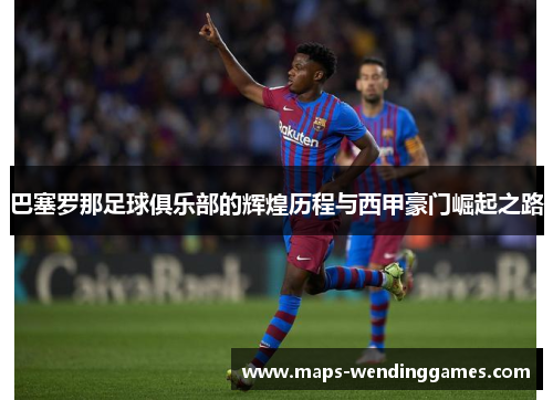 巴塞罗那足球俱乐部的辉煌历程与西甲豪门崛起之路 巴塞罗那足球俱乐部的辉煌历程与西甲豪门崛起之路