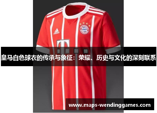 皇马白色球衣的传承与象征：荣耀、历史与文化的深刻联系