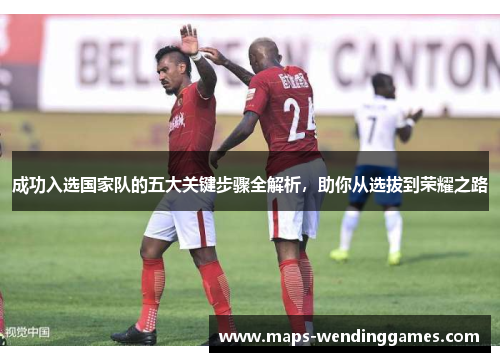 成功入选国家队的五大关键步骤全解析，助你从选拔到荣耀之路