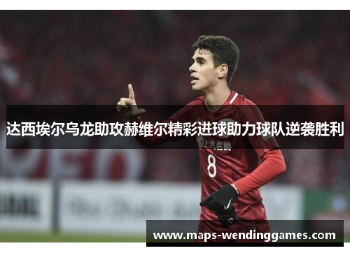达西埃尔乌龙助攻赫维尔精彩进球助力球队逆袭胜利 达西埃尔乌龙助攻赫维尔精彩进球助力球队逆袭胜利