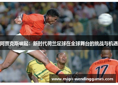 阿贾克斯崛起：新时代荷兰足球在全球舞台的挑战与机遇