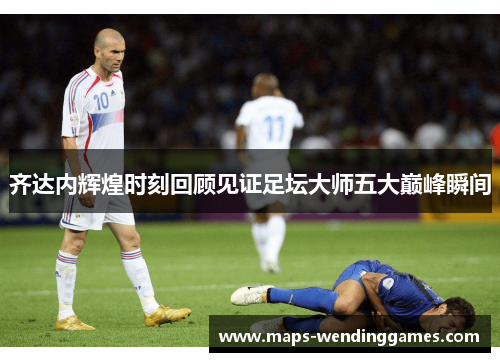 齐达内辉煌时刻回顾见证足坛大师五大巅峰瞬间
