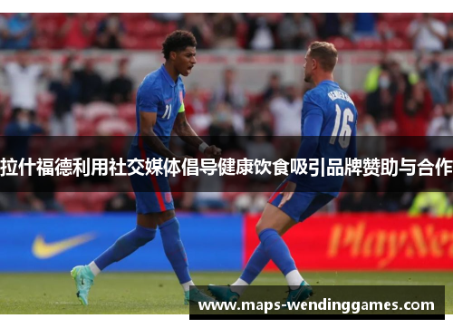 拉什福德利用社交媒体倡导健康饮食吸引品牌赞助与合作