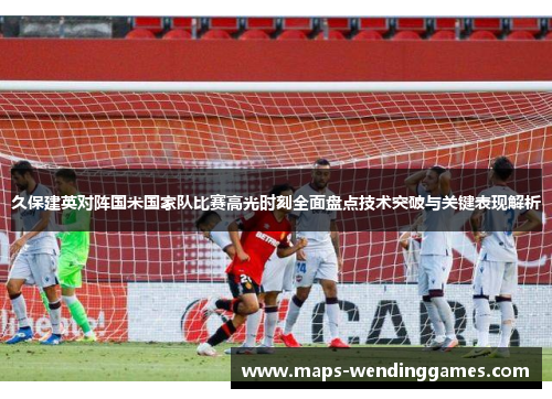 久保建英对阵国米国家队比赛高光时刻全面盘点技术突破与关键表现解析