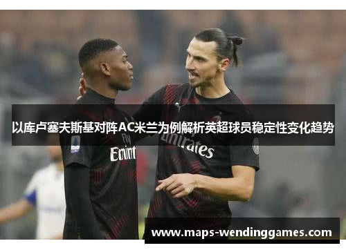 以库卢塞夫斯基对阵AC米兰为例解析英超球员稳定性变化趋势