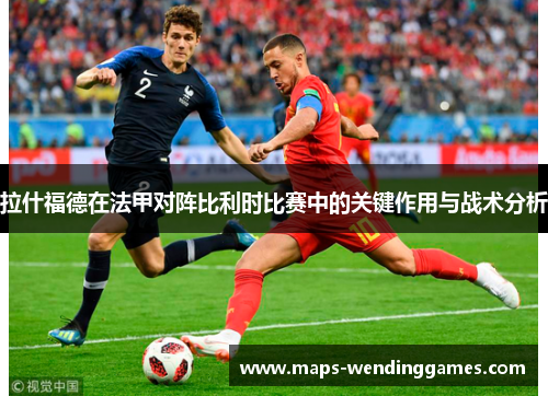 拉什福德在法甲对阵比利时比赛中的关键作用与战术分析
