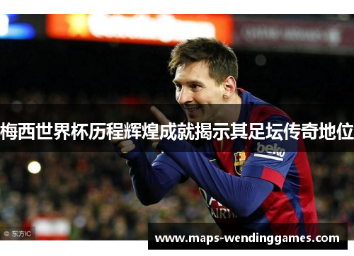 梅西世界杯历程辉煌成就揭示其足坛传奇地位 梅西世界杯历程辉煌成就揭示其足坛传奇地位