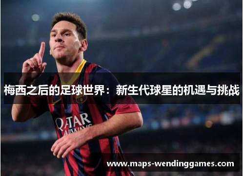 梅西之后的足球世界:新生代球星的机遇与挑战 梅西之后的足球世界:新生代球星的机遇与挑战