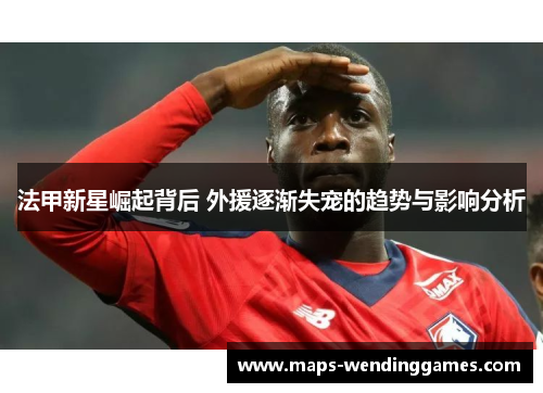 法甲新星崛起背后 外援逐渐失宠的趋势与影响分析