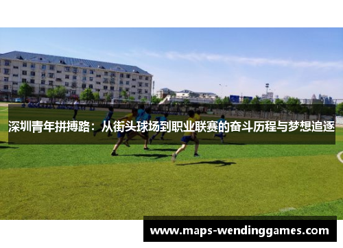 深圳青年拼搏路：从街头球场到职业联赛的奋斗历程与梦想追逐