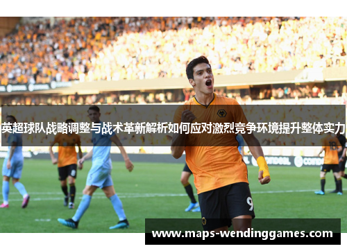 英超球队战略调整与战术革新解析如何应对激烈竞争环境提升整体实力