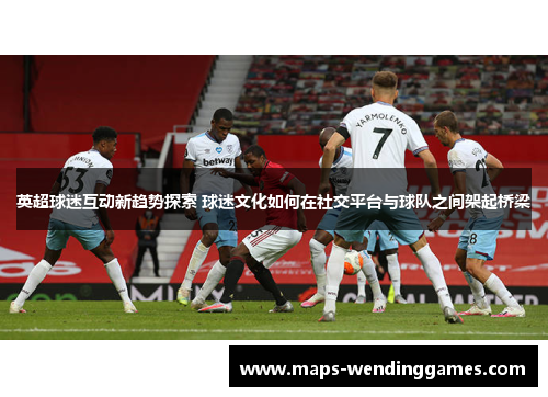 英超球迷互动新趋势探索 球迷文化如何在社交平台与球队之间架起桥梁