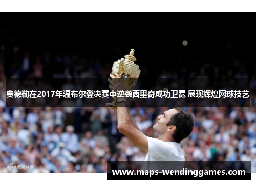 费德勒在2017年温布尔登决赛中逆袭西里奇成功卫冕 展现辉煌网球技艺