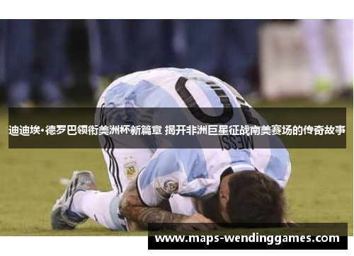 迪迪埃·德罗巴领衔美洲杯新篇章 揭开非洲巨星征战南美赛场的传奇故事